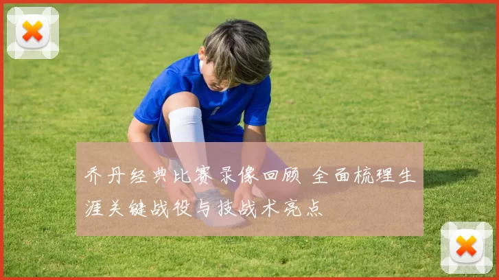 乔丹经典比赛录像回顾 全面梳理生涯关键战役与技战术亮点