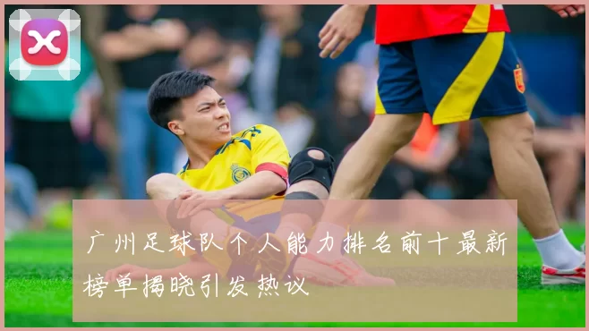 广州足球队个人能力排名前十最新榜单揭晓引发热议