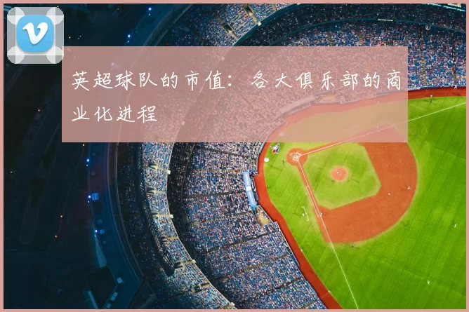英超球队的市值:各大俱乐部的商业化进程