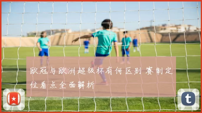 欧冠与欧洲超级杯有何区别 赛制定位看点全面解析