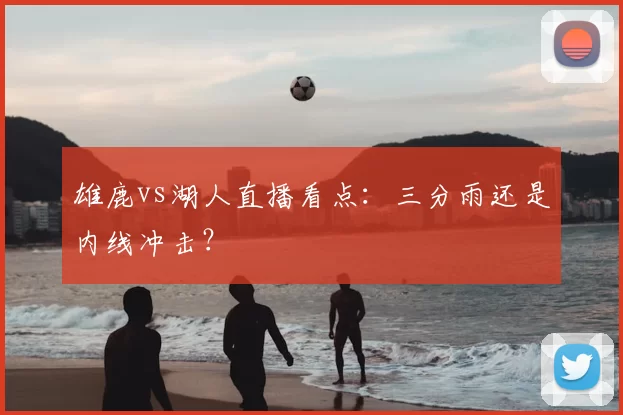 雄鹿vs湖人直播看点:三分雨还是内线冲击?