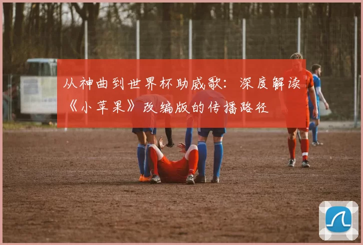 从神曲到世界杯助威歌:深度解读《小苹果》改编版的传播路径
