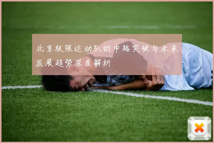 北京极限运动队的中路突破与未来发展趋势深度解析