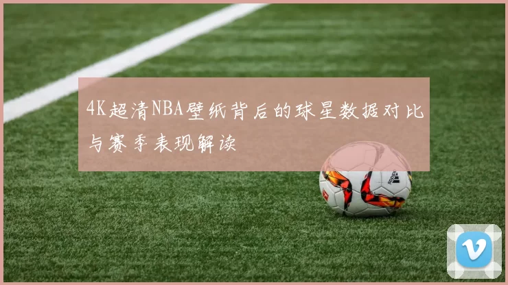 4K超清NBA壁纸背后的球星数据对比与赛季表现解读