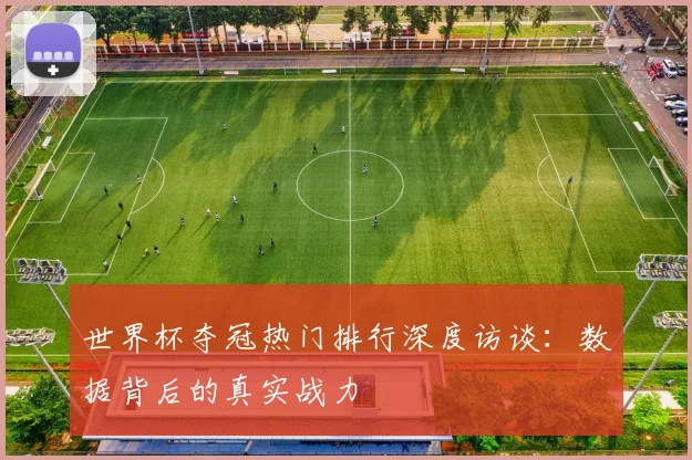 世界杯夺冠热门排行深度访谈:数据背后的真实战力