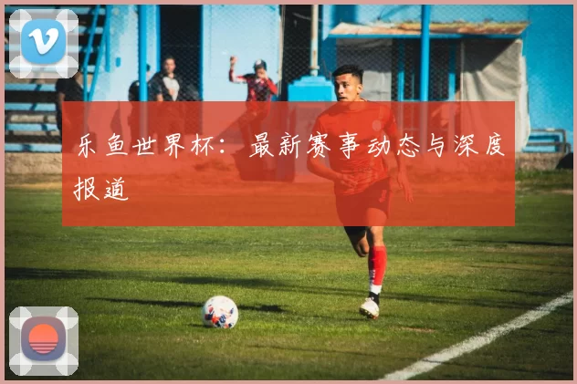 乐鱼世界杯：最新赛事动态与深度报道