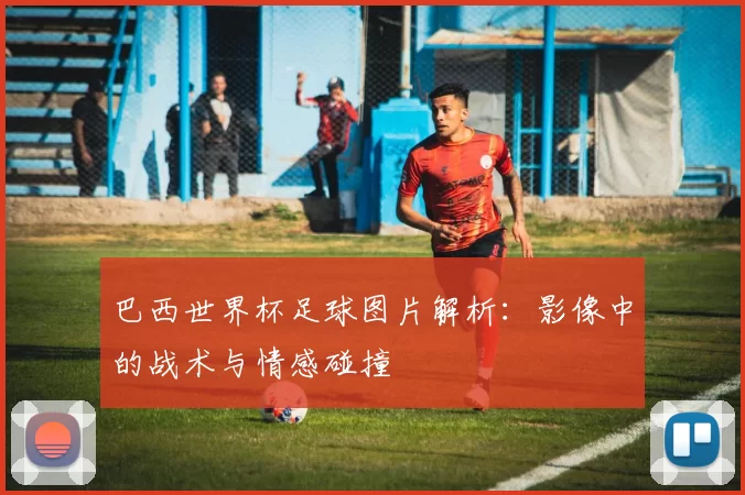巴西世界杯足球图片解析：影像中的战术与情感碰撞