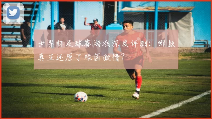 世界杯足球赛游戏深度评测：哪款真正还原了绿茵激情？