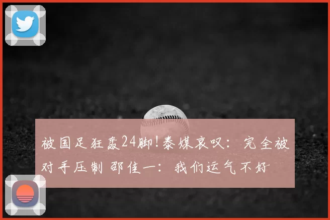 被国足狂轰24脚!泰媒哀叹：完全被对手压制 邵佳一：我们运气不好