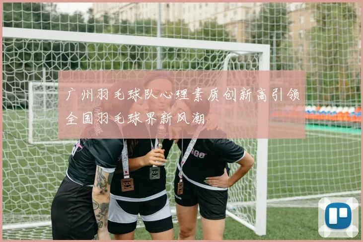 广州羽毛球队心理素质创新高引领全国羽毛球界新风潮