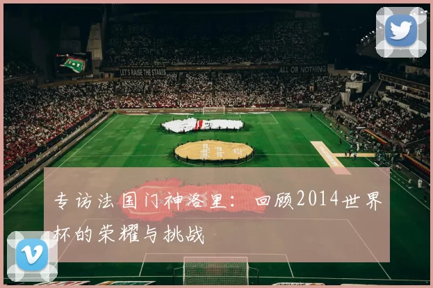 专访法国门神洛里:回顾2014世界杯的荣耀与挑战
