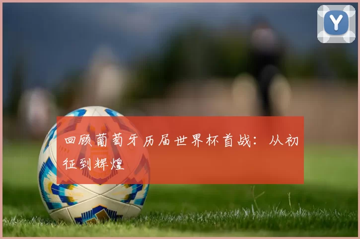 回顾葡萄牙历届世界杯首战：从初征到辉煌