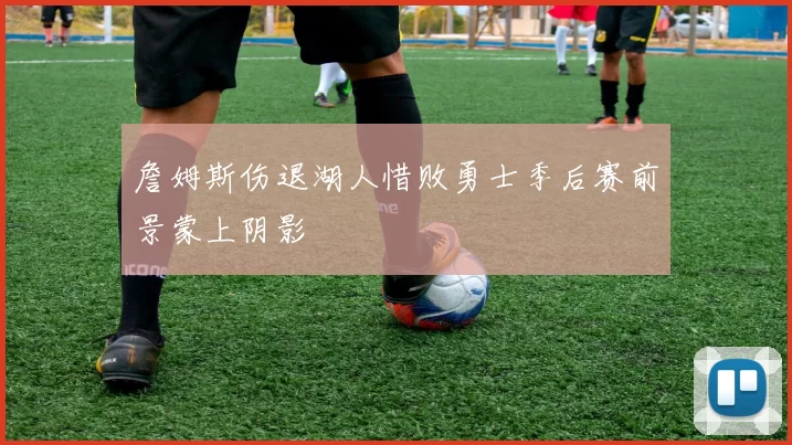 詹姆斯伤退湖人惜败勇士季后赛前景蒙上阴影