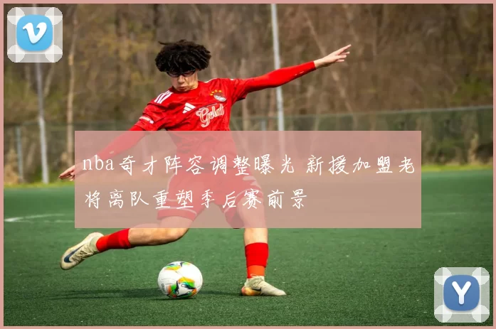 nba奇才阵容调整曝光 新援加盟老将离队重塑季后赛前景