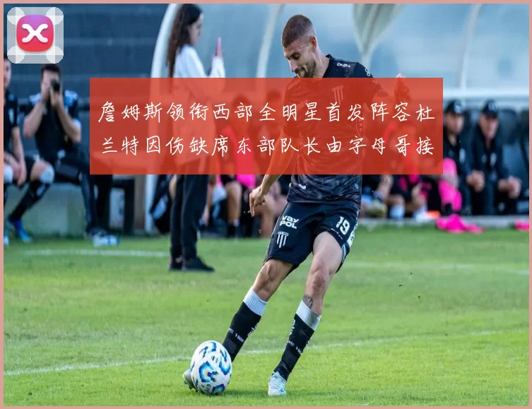 詹姆斯领衔西部全明星首发阵容杜兰特因伤缺席东部队长由字母哥接任