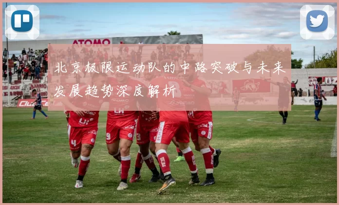 北京极限运动队的中路突破与未来发展趋势深度解析