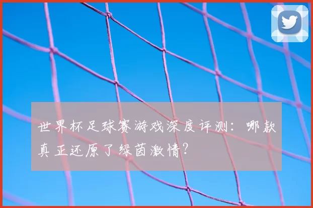 世界杯足球赛游戏深度评测：哪款真正还原了绿茵激情？