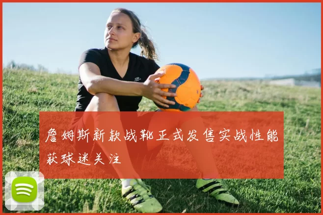 詹姆斯新款战靴正式发售实战性能获球迷关注