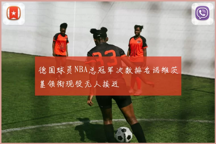 德国球员NBA总冠军次数排名诺维茨基领衔现役无人接近