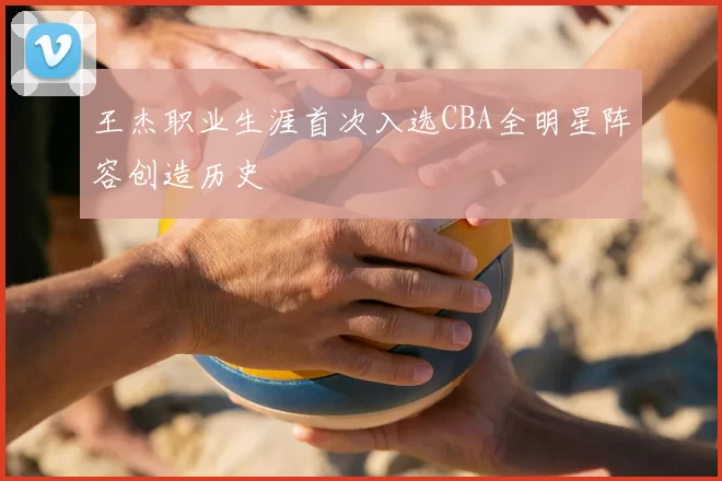 王杰职业生涯首次入选CBA全明星阵容创造历史
