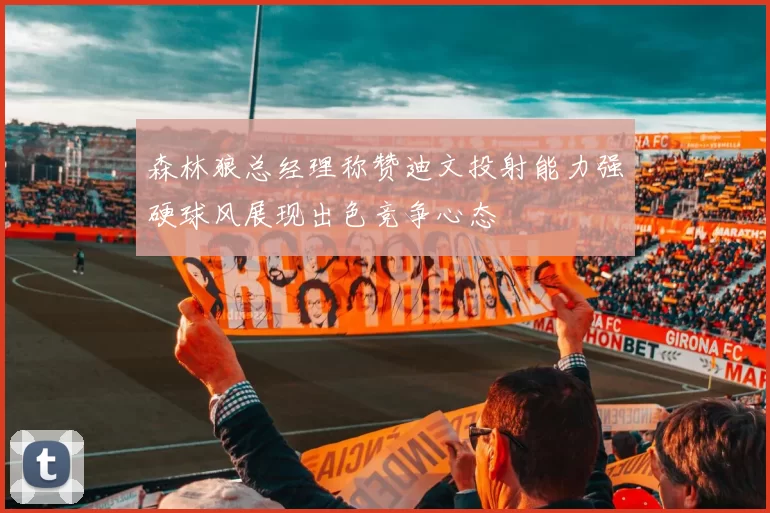 森林狼总经理称赞迪文投射能力强硬球风展现出色竞争心态