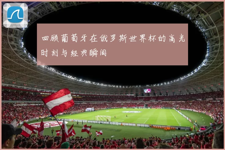 回顾葡萄牙在俄罗斯世界杯的高光时刻与经典瞬间