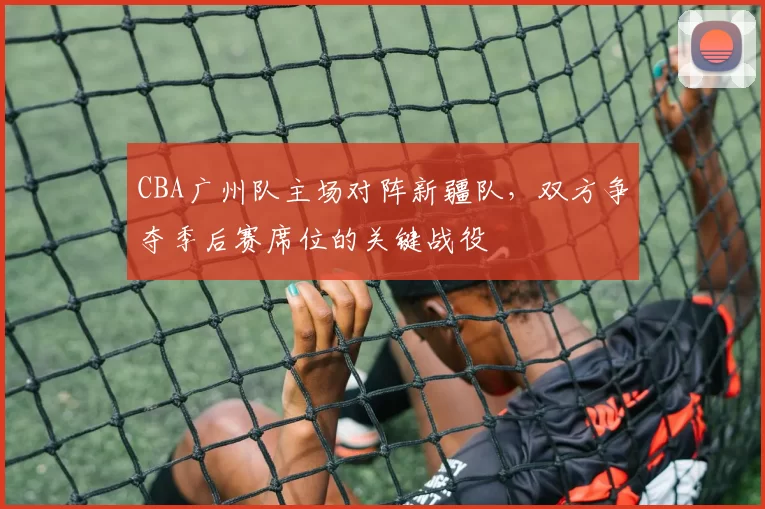 CBA广州队主场对阵新疆队,双方争夺季后赛席位的关键战役