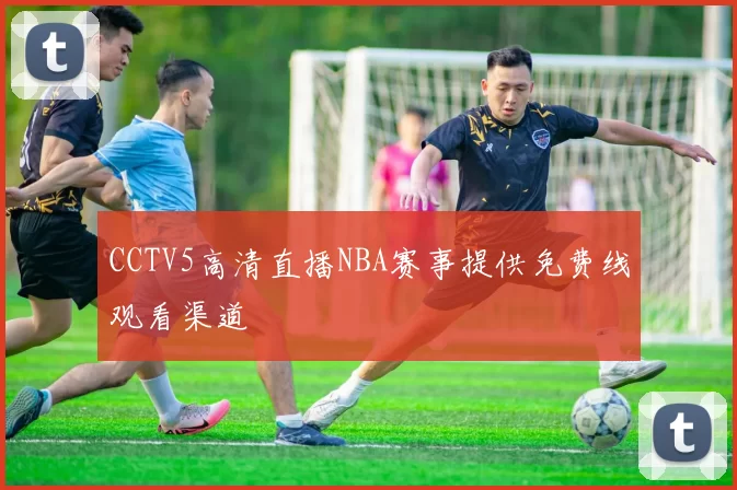 CCTV5高清直播NBA赛事提供免费线观看渠道